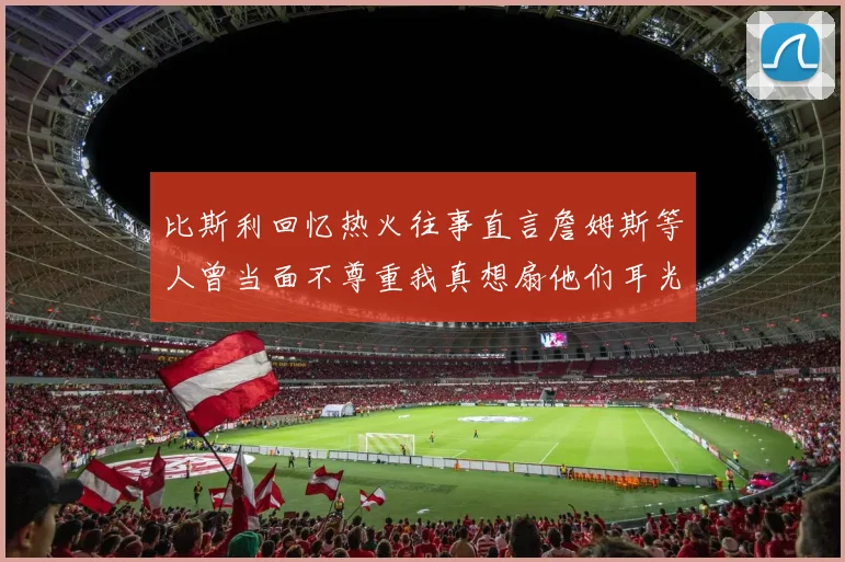 比斯利回忆热火往事直言詹姆斯等人曾当面不尊重我真想扇他们耳光