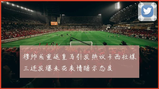穆帅或重返皇马引发热议卡西社媒三连发爆米花表情暗示态度