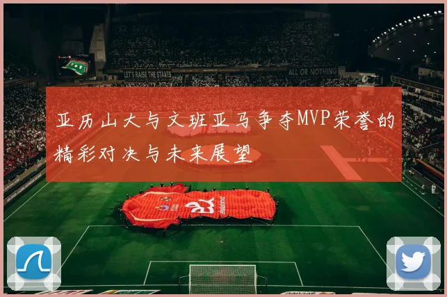 亚历山大与文班亚马争夺MVP荣誉的精彩对决与未来展望