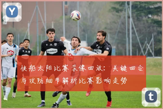 快船太阳比赛录像回放：关键回合与攻防细节解析比赛影响走势
