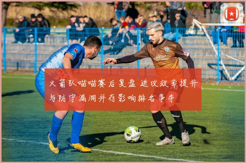 火箭队喵喵赛后复盘 进攻效率提升与防守漏洞并存影响排名争夺