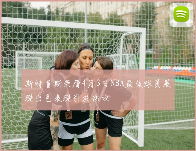 斯特鲁斯荣膺4月3日NBA最佳球员展现出色表现引发热议