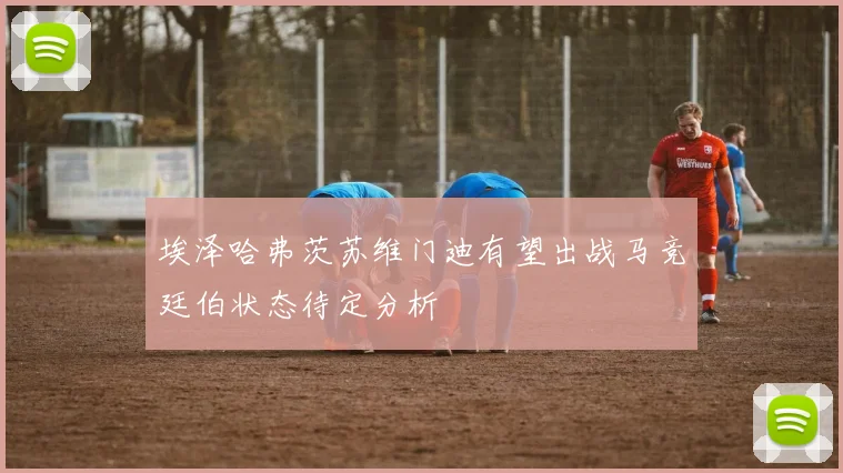 埃泽哈弗茨苏维门迪有望出战马竞廷伯状态待定分析