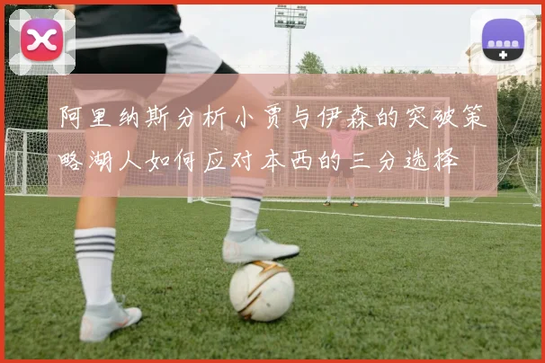 阿里纳斯分析小贾与伊森的突破策略湖人如何应对本西的三分选择