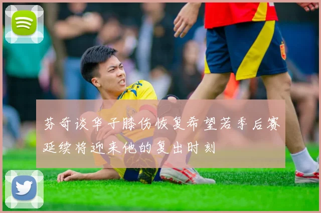 芬奇谈华子膝伤恢复希望若季后赛延续将迎来他的复出时刻