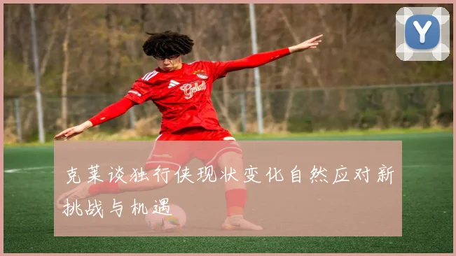 克莱谈独行侠现状变化自然应对新挑战与机遇
