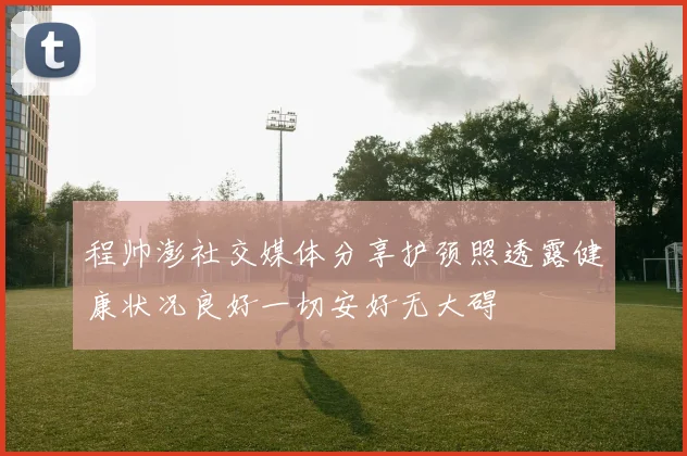程帅澎社交媒体分享护颈照透露健康状况良好一切安好无大碍