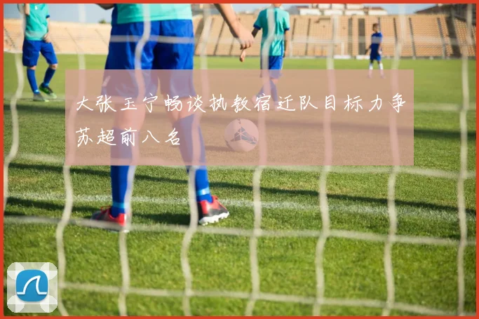 大张玉宁畅谈执教宿迁队目标力争苏超前八名