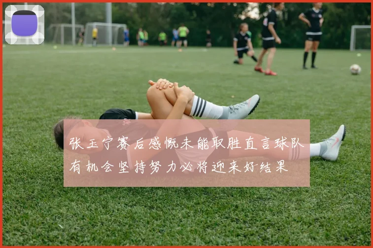 张玉宁赛后感慨未能取胜直言球队有机会坚持努力必将迎来好结果