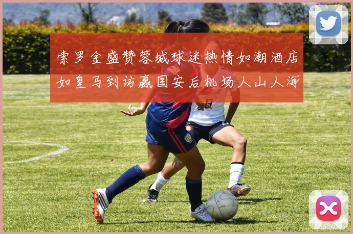 索罗金盛赞蓉城球迷热情如潮酒店如皇马到访赢国安后机场人山人海