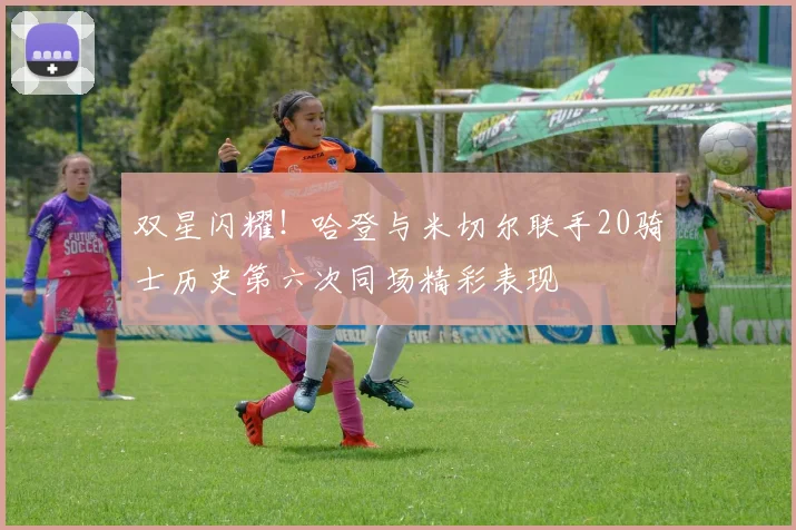 双星闪耀！哈登与米切尔联手20骑士历史第六次同场精彩表现