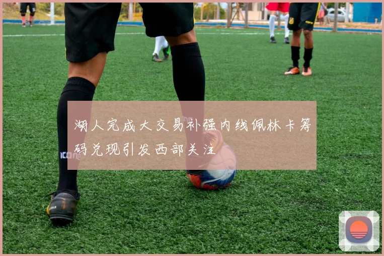 湖人完成大交易补强内线佩林卡筹码兑现引发西部关注