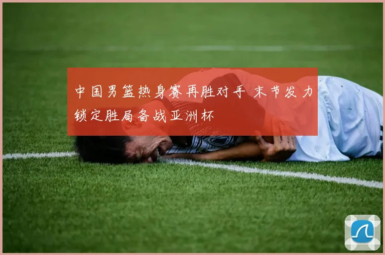 中国男篮热身赛再胜对手 末节发力锁定胜局备战亚洲杯