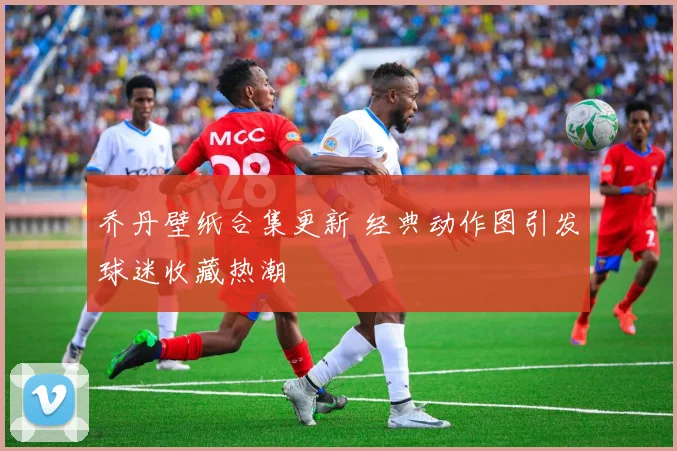 乔丹壁纸合集更新 经典动作图引发球迷收藏热潮