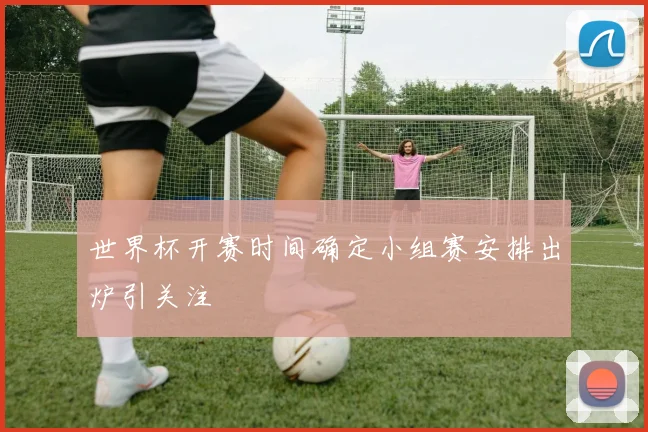 世界杯开赛时间确定小组赛安排出炉引关注
