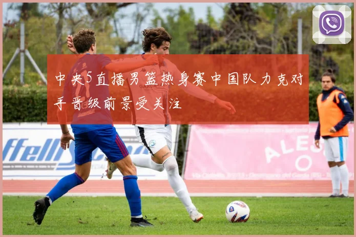 中央5直播男篮热身赛中国队力克对手晋级前景受关注