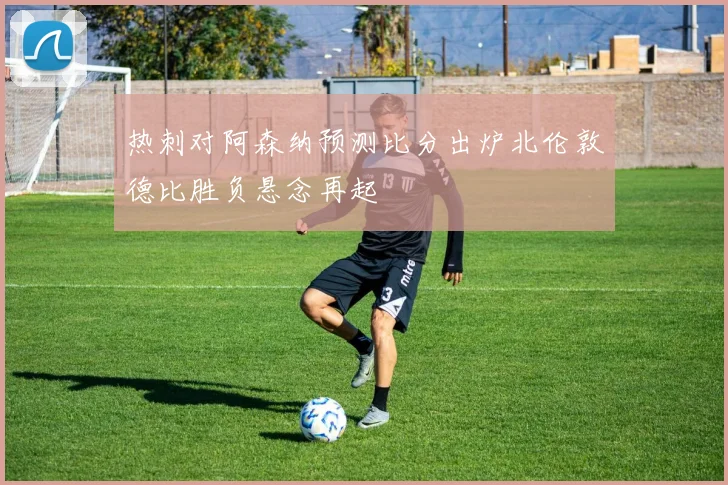 热刺对阿森纳预测比分出炉北伦敦德比胜负悬念再起