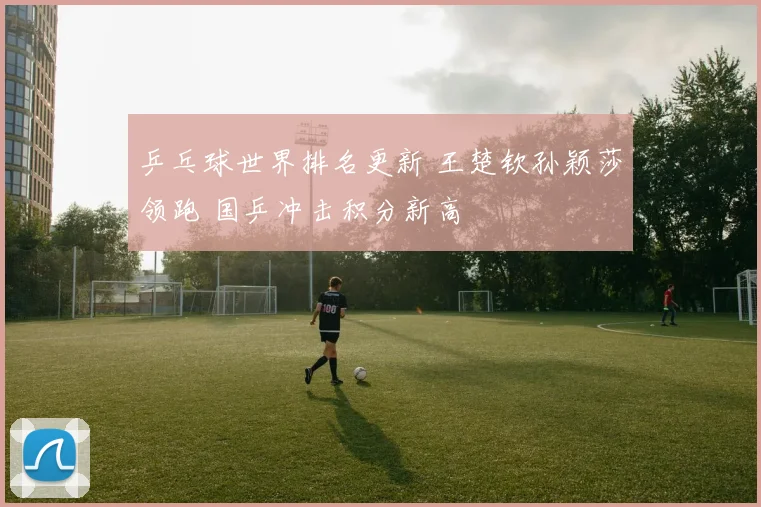 乒乓球世界排名更新 王楚钦孙颖莎领跑 国乒冲击积分新高