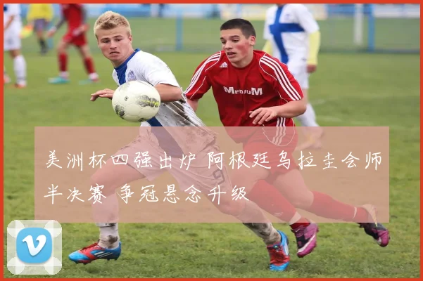 美洲杯四强出炉 阿根廷乌拉圭会师半决赛 争冠悬念升级