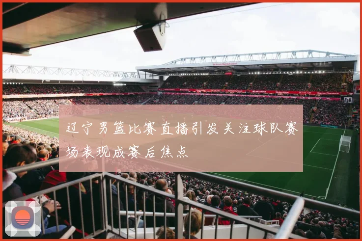 辽宁男篮比赛直播引发关注球队赛场表现成赛后焦点