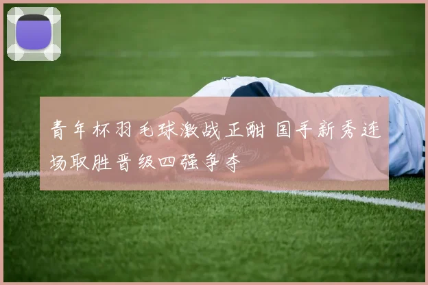 青年杯羽毛球激战正酣 国手新秀连场取胜晋级四强争夺