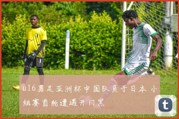 u16男足亚洲杯中国队负于日本 小组赛首轮遭遇开门黑