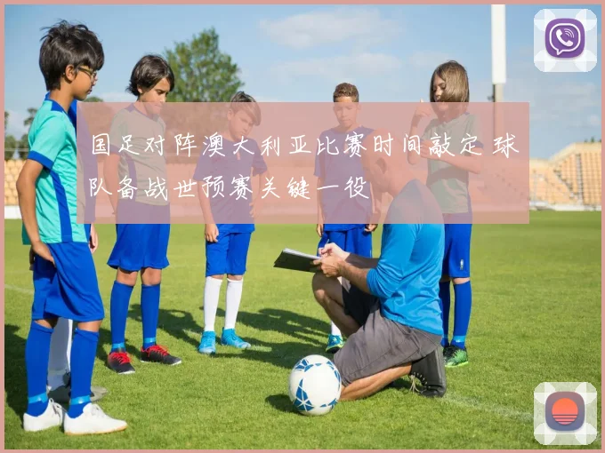 国足对阵澳大利亚比赛时间敲定 球队备战世预赛关键一役