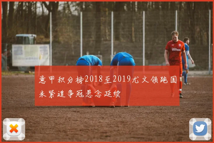 意甲积分榜2018至2019尤文领跑国米紧追争冠悬念延续