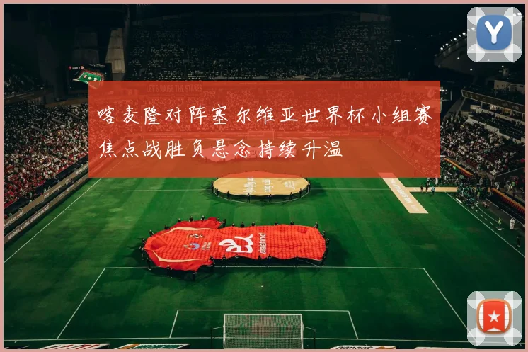 喀麦隆对阵塞尔维亚世界杯小组赛焦点战胜负悬念持续升温