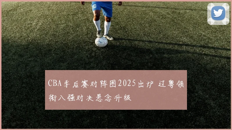 CBA季后赛对阵图2025出炉 辽粤领衔八强对决悬念升级