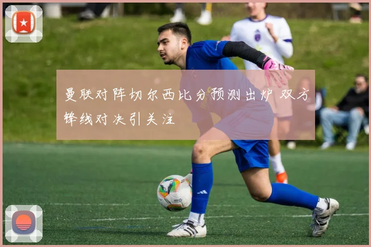 曼联对阵切尔西比分预测出炉 双方锋线对决引关注