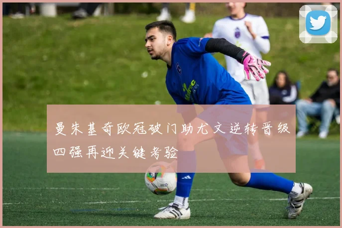 曼朱基奇欧冠破门助尤文逆转晋级四强再迎关键考验