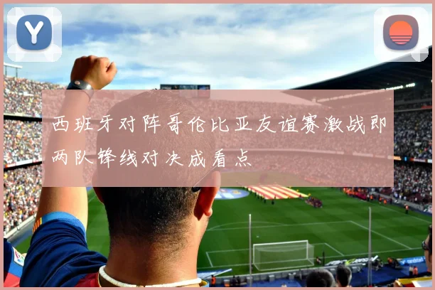 西班牙对阵哥伦比亚友谊赛激战即两队锋线对决成看点