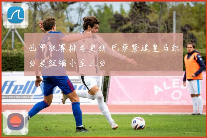 西甲联赛排名更新 巴萨紧追皇马积分差距缩小至三分