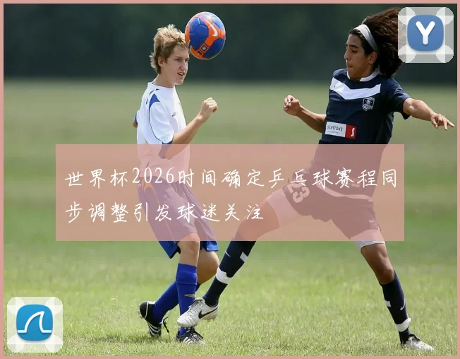 世界杯2026时间确定乒乓球赛程同步调整引发球迷关注