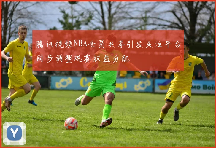 腾讯视频NBA会员共享引发关注平台同步调整观赛权益分配