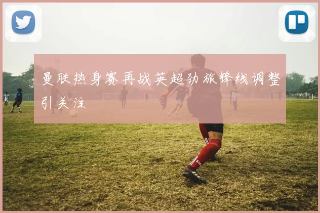 曼联热身赛再战英超劲旅锋线调整引关注