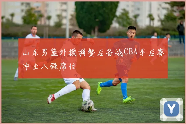 山东男篮外援调整后备战CBA季后赛冲击八强席位