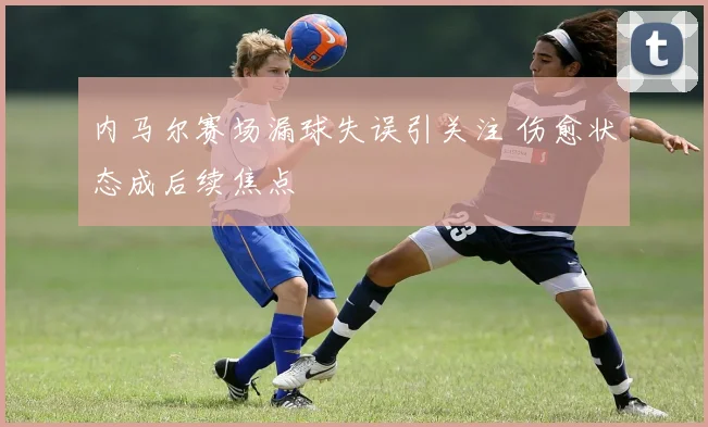 内马尔赛场漏球失误引关注 伤愈状态成后续焦点