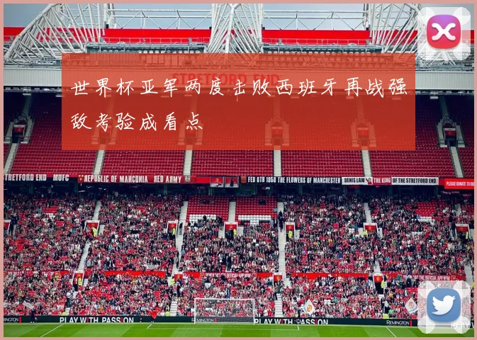 世界杯亚军两度击败西班牙再战强敌考验成看点