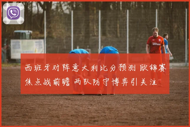 西班牙对阵意大利比分预测 欧锦赛焦点战前瞻 两队防守博弈引关注