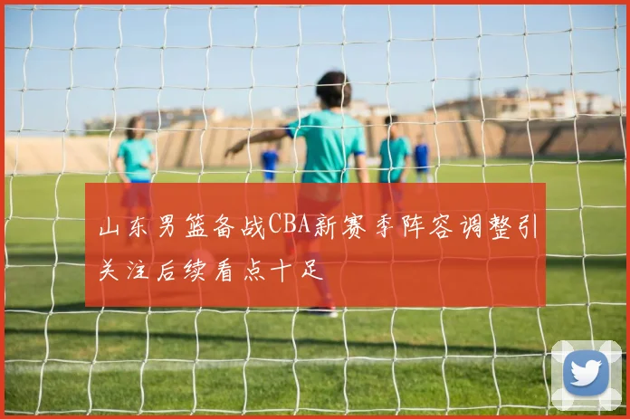 山东男篮备战CBA新赛季阵容调整引关注后续看点十足