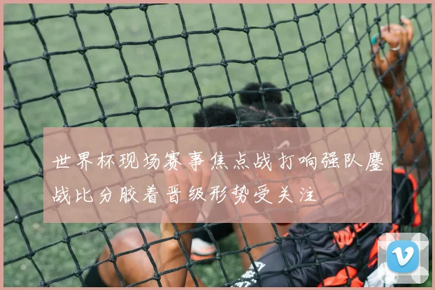 世界杯现场赛事焦点战打响强队鏖战比分胶着晋级形势受关注