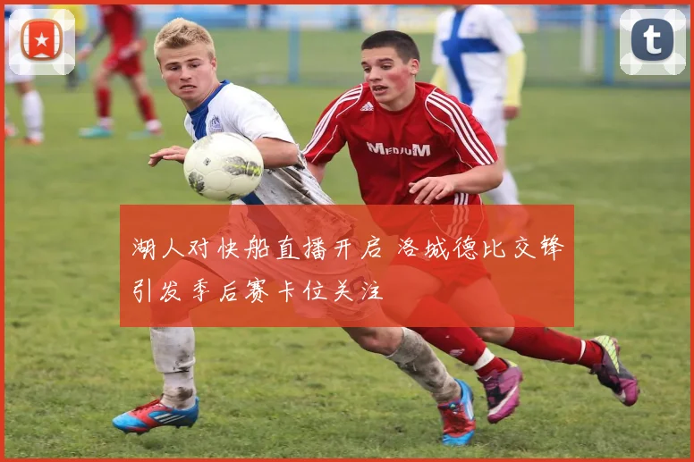 湖人对快船直播开启 洛城德比交锋引发季后赛卡位关注