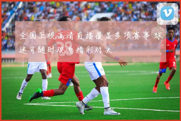全国卫视高清直播覆盖多项赛事 球迷可随时观看精彩对决