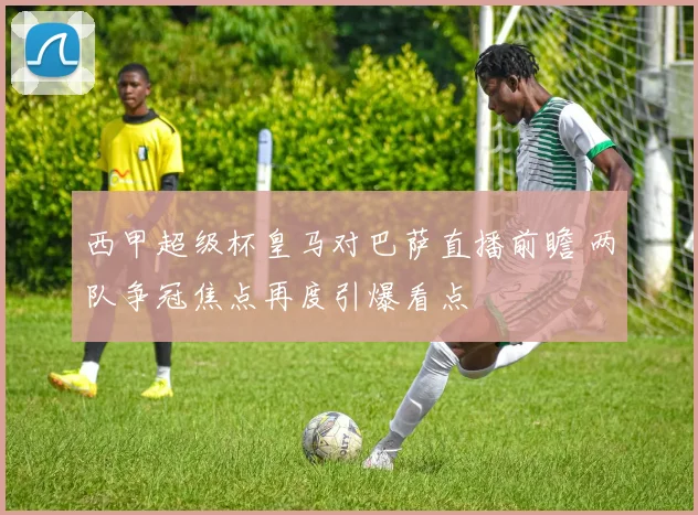 西甲超级杯皇马对巴萨直播前瞻 两队争冠焦点再度引爆看点