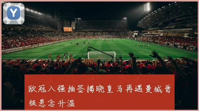 欧冠八强抽签揭晓皇马再遇曼城晋级悬念升温