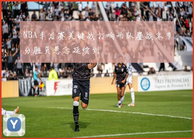 NBA季后赛关键战打响两队鏖战末节分胜负悬念延续到