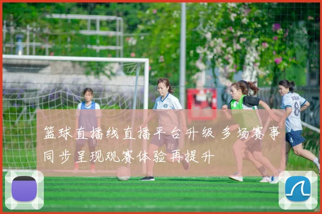 篮球直播线直播平台升级 多场赛事同步呈现观赛体验再提升