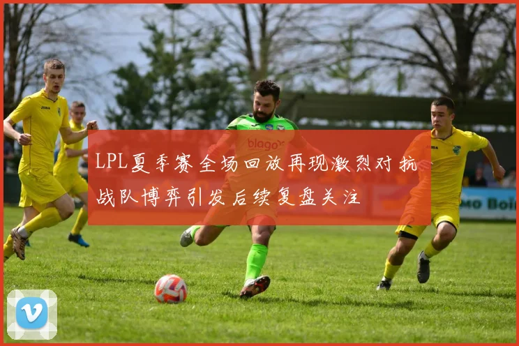 LPL夏季赛全场回放再现激烈对抗 战队博弈引发后续复盘关注